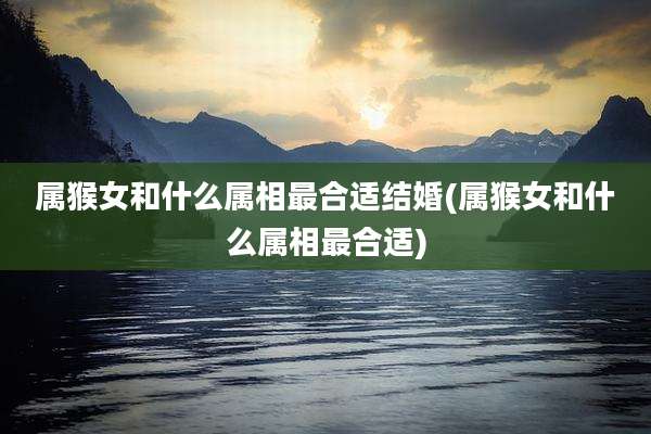 属猴女和什么属相最合适结婚(属猴女和什么属相最合适)