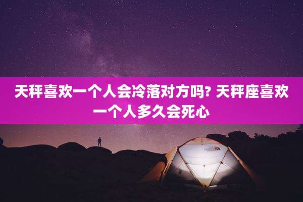 天秤喜欢一个人会冷落对方吗? 天秤座喜欢一个人多久会死心