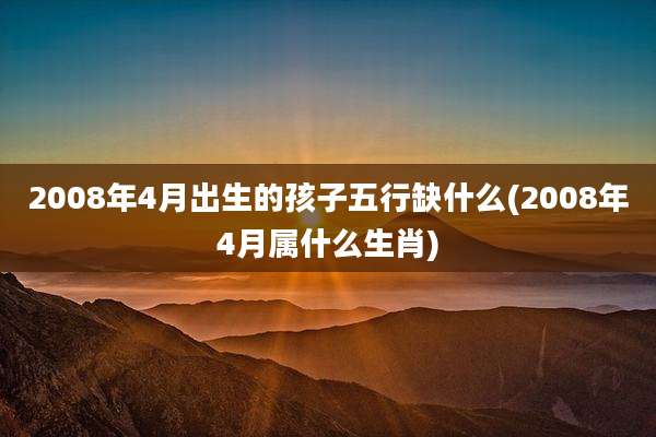 2008年4月出生的孩子五行缺什么(2008年4月属什么生肖)