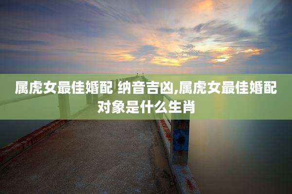 属虎女最佳婚配 纳音吉凶,属虎女最佳婚配对象是什么生肖