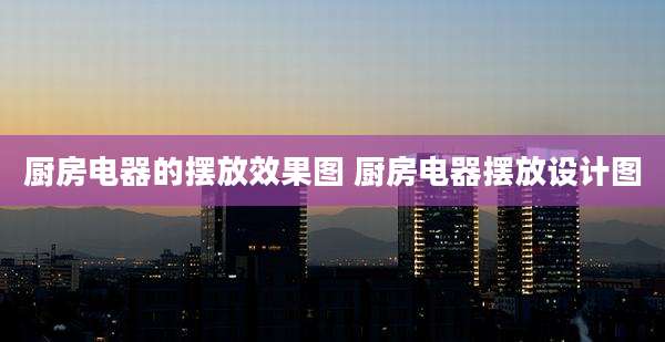 厨房电器的摆放效果图 厨房电器摆放设计图