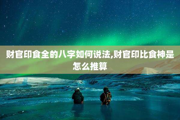 财官印食全的八字如何说法,财官印比食神是怎么推算