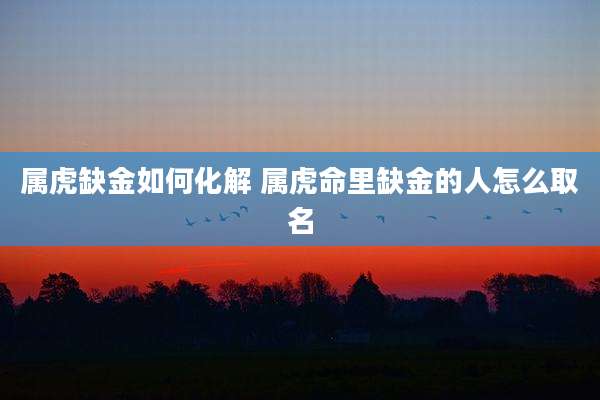 属虎缺金如何化解 属虎命里缺金的人怎么取名