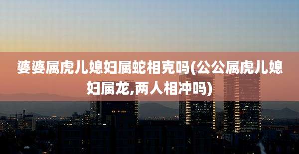 婆婆属虎儿媳妇属蛇相克吗(公公属虎儿媳妇属龙,两人相冲吗)
