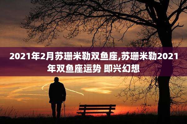2021年2月苏珊米勒双鱼座,苏珊米勒2021年双鱼座运势 即兴幻想