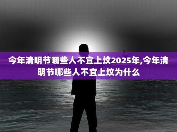 今年清明节哪些人不宜上坟2025年,今年清明节哪些人不宜上坟为什么