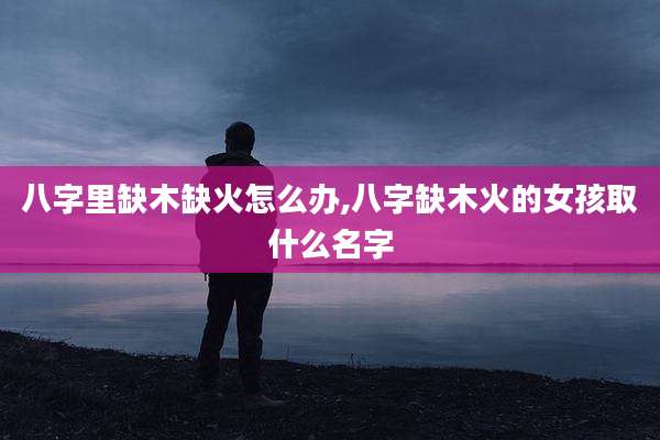 八字里缺木缺火怎么办,八字缺木火的女孩取什么名字