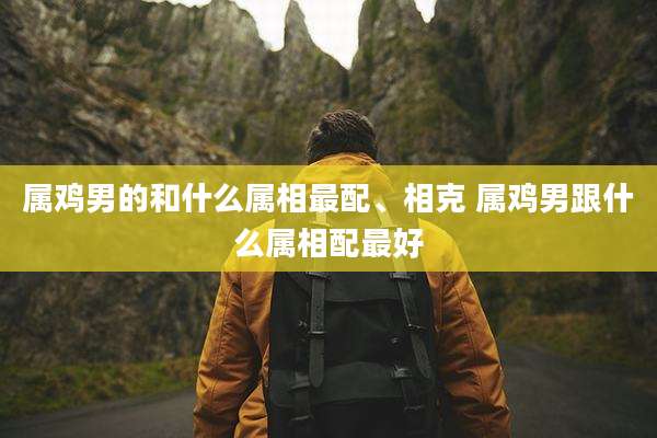 属鸡男的和什么属相最配、相克 属鸡男跟什么属相配最好
