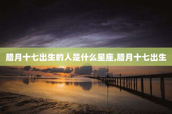 腊月十七出生的人是什么星座,腊月十七出生