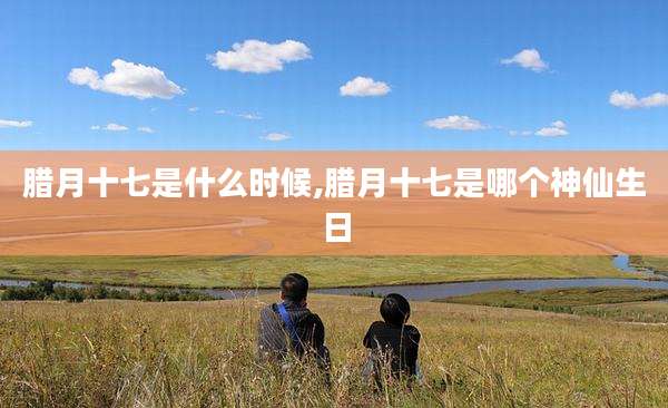 腊月十七是什么时候,腊月十七是哪个神仙生日