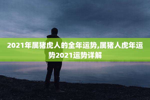 2021年属猪虎人的全年运势,属猪人虎年运势2021运势详解
