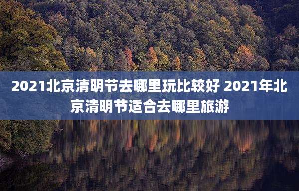 2021北京清明节去哪里玩比较好 2021年北京清明节适合去哪里旅游