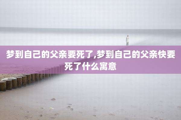 梦到自己的父亲要死了,梦到自己的父亲快要死了什么寓意