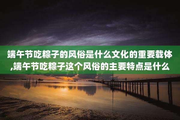 端午节吃粽子的风俗是什么文化的重要载体,端午节吃粽子这个风俗的主要特点是什么