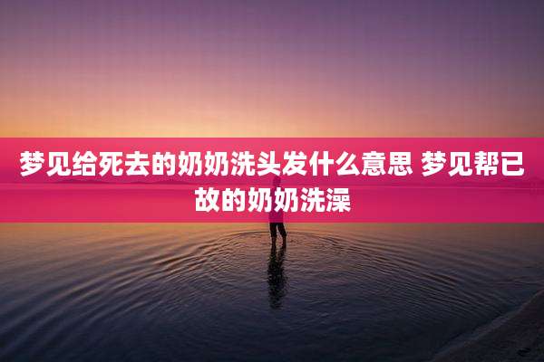 梦见给死去的奶奶洗头发什么意思 梦见帮已故的奶奶洗澡