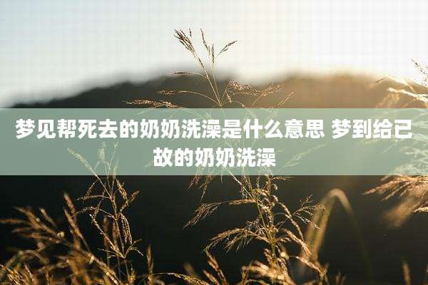 梦见帮死去的奶奶洗澡是什么意思 梦到给已故的奶奶洗澡