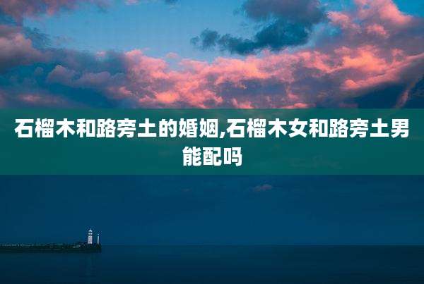 石榴木和路旁土的婚姻,石榴木女和路旁土男能配吗