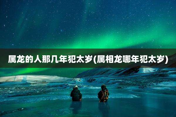 属龙的人那几年犯太岁(属相龙哪年犯太岁)