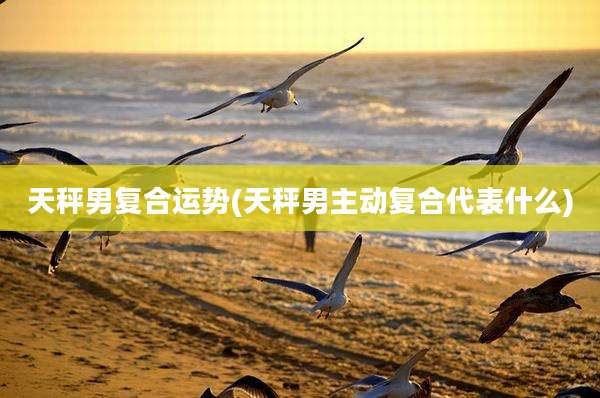 天秤男复合运势(天秤男主动复合代表什么)