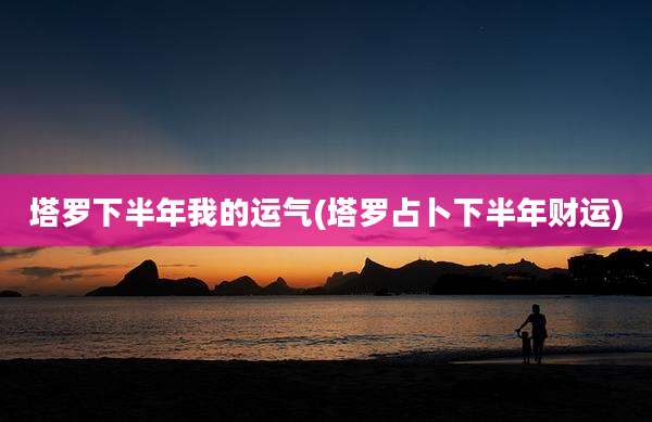 塔罗下半年我的运气(塔罗占卜下半年财运)