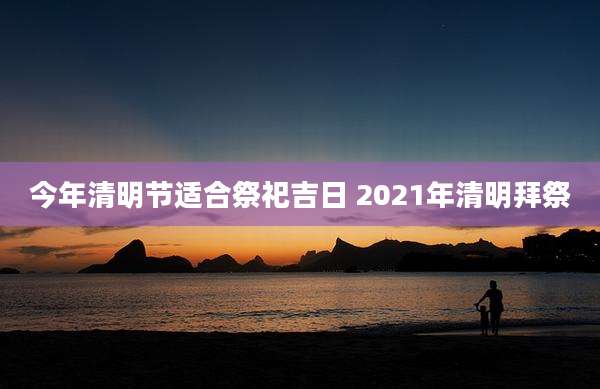 今年清明节适合祭祀吉日 2021年清明拜祭