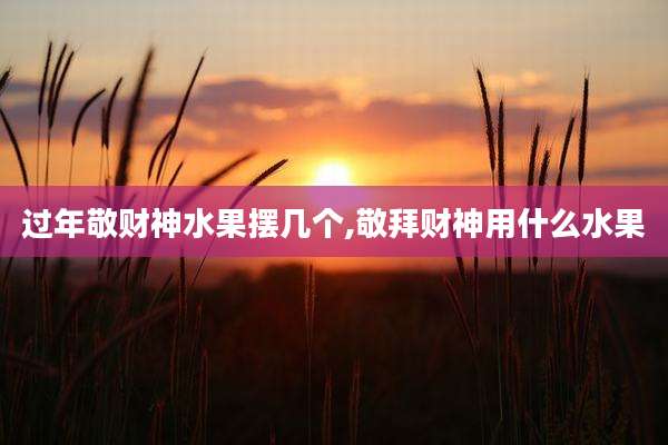 过年敬财神水果摆几个,敬拜财神用什么水果