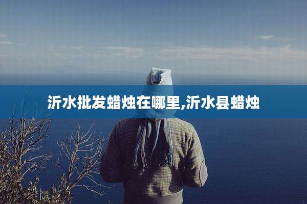 沂水批发蜡烛在哪里,沂水县蜡烛