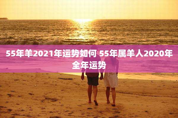 55年羊2021年运势如何 55年属羊人2020年全年运势