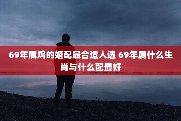 69年属鸡的婚配最合适人选 69年属什么生肖与什么配最好