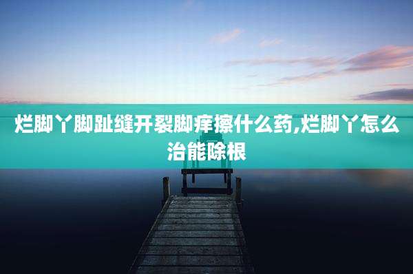烂脚丫脚趾缝开裂脚痒擦什么药,烂脚丫怎么治能除根