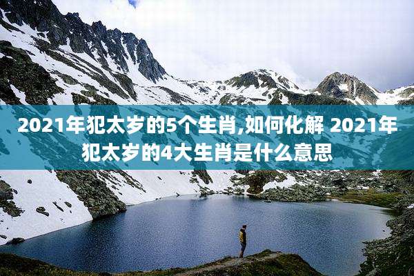 2021年犯太岁的5个生肖,如何化解 2021年犯太岁的4大生肖是什么意思