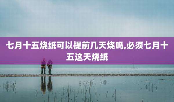 七月十五烧纸可以提前几天烧吗,必须七月十五这天烧纸