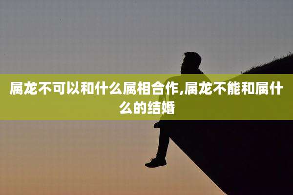 属龙不可以和什么属相合作,属龙不能和属什么的结婚