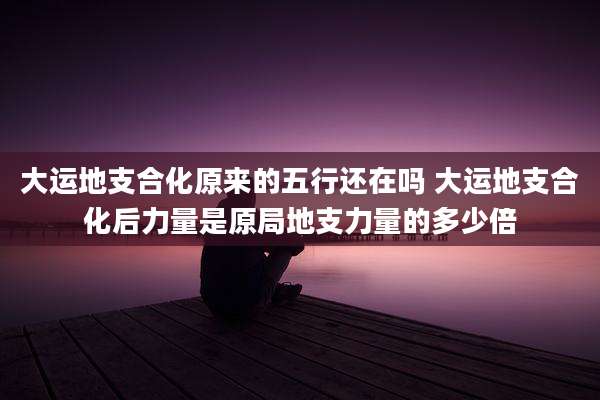 大运地支合化原来的五行还在吗 大运地支合化后力量是原局地支力量的多少倍