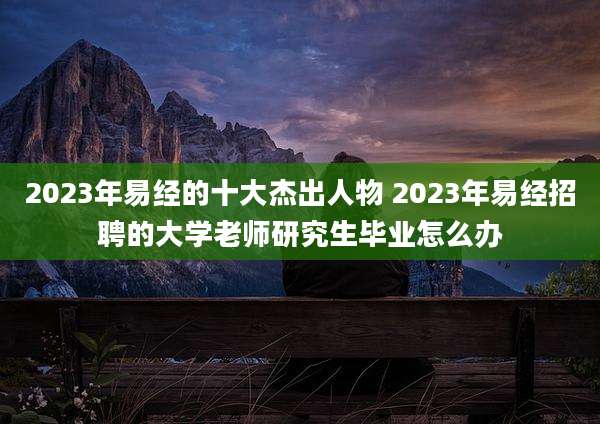 2023年易经的十大杰出人物 2023年易经招聘的大学老师研究生毕业怎么办