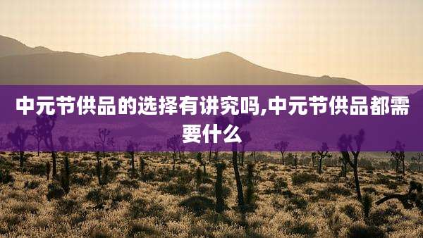 中元节供品的选择有讲究吗,中元节供品都需要什么
