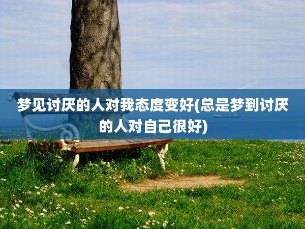 梦见讨厌的人对我态度变好(总是梦到讨厌的人对自己很好)