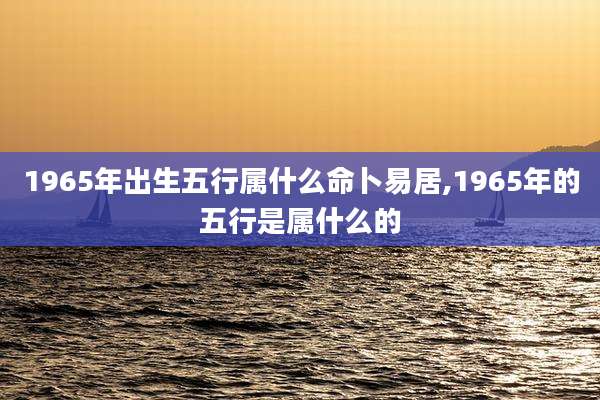 1965年出生五行属什么命卜易居,1965年的五行是属什么的