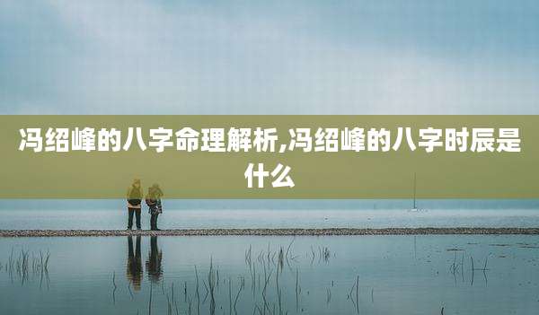 冯绍峰的八字命理解析,冯绍峰的八字时辰是什么