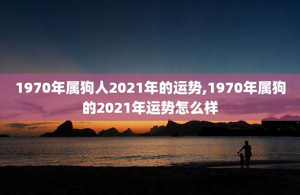 1970年属狗人2021年的运势,1970年属狗的2021年运势怎么样