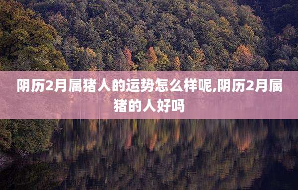 阴历2月属猪人的运势怎么样呢,阴历2月属猪的人好吗