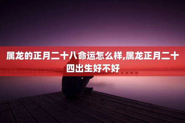 属龙的正月二十八命运怎么样,属龙正月二十四出生好不好