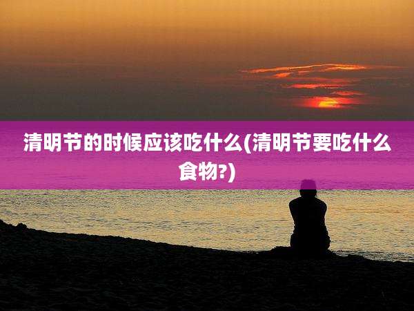 清明节的时候应该吃什么(清明节要吃什么食物?)