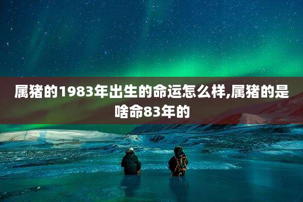 属猪的1983年出生的命运怎么样,属猪的是啥命83年的