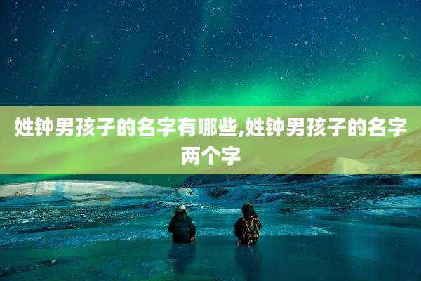姓钟男孩子的名字有哪些,姓钟男孩子的名字两个字