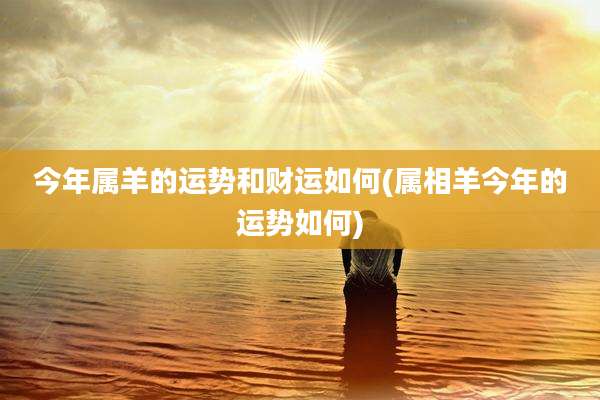 今年属羊的运势和财运如何(属相羊今年的运势如何)