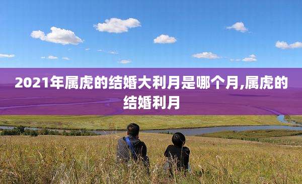 2021年属虎的结婚大利月是哪个月,属虎的结婚利月