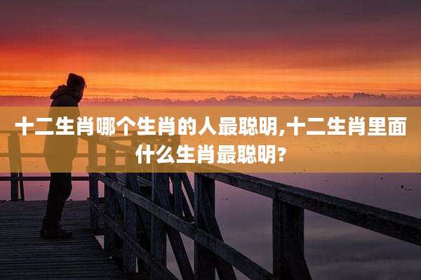 十二生肖哪个生肖的人最聪明,十二生肖里面什么生肖最聪明?