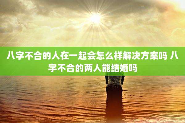 八字不合的人在一起会怎么样解决方案吗 八字不合的两人能结婚吗