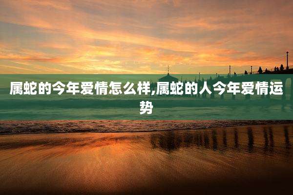 属蛇的今年爱情怎么样,属蛇的人今年爱情运势